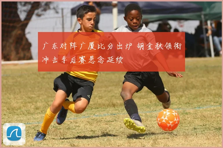 广东对阵广厦比分出炉 胡金秋领衔冲击季后赛悬念延续