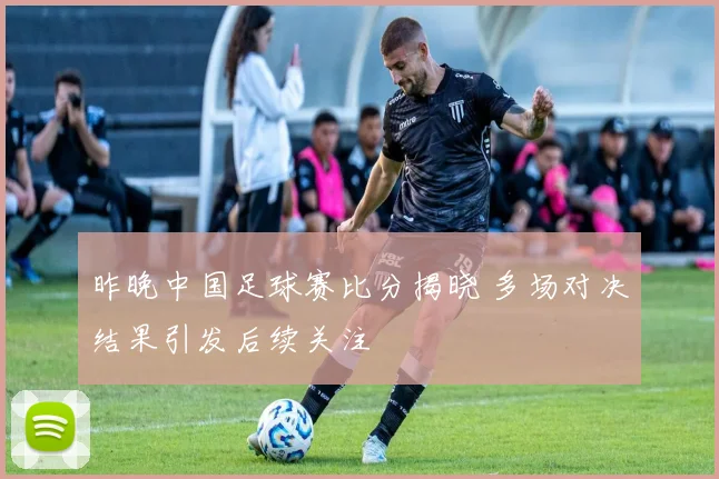 昨晚中国足球赛比分揭晓 多场对决结果引发后续关注