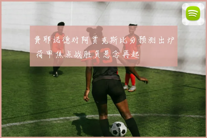 费耶诺德对阿贾克斯比分预测出炉 荷甲焦点战胜负悬念再起