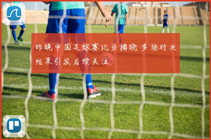 昨晚中国足球赛比分揭晓 多场对决结果引发后续关注
