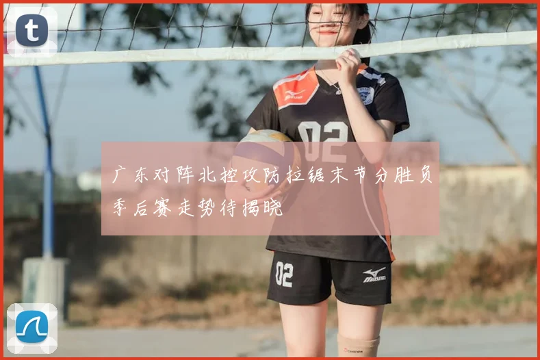 广东对阵北控攻防拉锯末节分胜负季后赛走势待揭晓