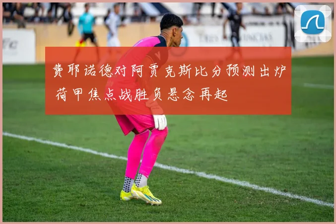 费耶诺德对阿贾克斯比分预测出炉 荷甲焦点战胜负悬念再起