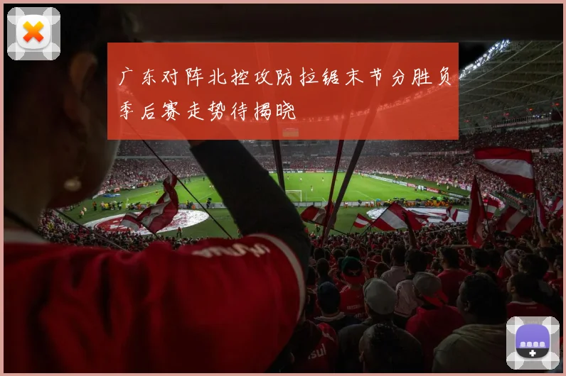 广东对阵北控攻防拉锯末节分胜负季后赛走势待揭晓