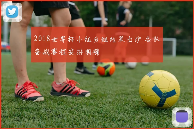 2018世界杯小组分组结果出炉 各队备战赛程安排明确