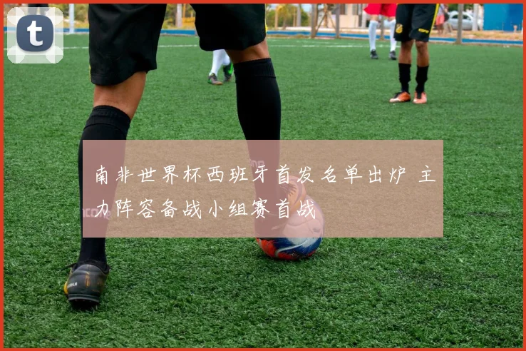 南非世界杯西班牙首发名单出炉 主力阵容备战小组赛首战